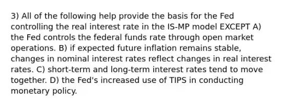 3) All of the following help provide the basis for the Fed controlling the real interest rate in the IS-MP model EXCEPT A) the Fed controls the federal funds rate through open market operations. B) if expected future inflation remains stable, changes in nominal interest rates reflect changes in real interest rates. C) short-term and long-term interest rates tend to move together. D) the Fed's increased use of TIPS in conducting monetary policy.