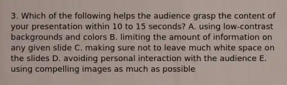 3. Which of the following helps the audience grasp the content of your presentation within 10 to 15 seconds? A. using low-contrast backgrounds and colors B. limiting the amount of information on any given slide C. making sure not to leave much white space on the slides D. avoiding personal interaction with the audience E. using compelling images as much as possible