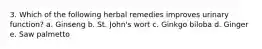 3. Which of the following herbal remedies improves urinary function? a. Ginseng b. St. John's wort c. Ginkgo biloba d. Ginger e. Saw palmetto