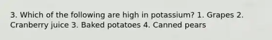 3. Which of the following are high in potassium? 1. Grapes 2. Cranberry juice 3. Baked potatoes 4. Canned pears