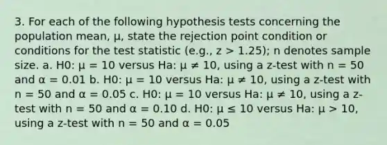 3. For each of the following hypothesis tests concerning the population mean, μ, state the rejection point condition or conditions for the test statistic (e.g., z > 1.25); n denotes sample size. a. H0: μ = 10 versus Ha: μ ≠ 10, using a z-test with n = 50 and α = 0.01 b. H0: μ = 10 versus Ha: μ ≠ 10, using a z-test with n = 50 and α = 0.05 c. H0: μ = 10 versus Ha: μ ≠ 10, using a z-test with n = 50 and α = 0.10 d. H0: μ ≤ 10 versus Ha: μ > 10, using a z-test with n = 50 and α = 0.05