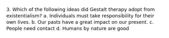 3. Which of the following ideas did Gestalt therapy adopt from existentialism? a. Individuals must take responsibility for their own lives. b. Our pasts have a great impact on our present. c. People need contact d. Humans by nature are good