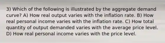 3) Which of the following is illustrated by the aggregate demand curve? A) How real output varies with the inflation rate. B) How real personal income varies with the inflation rate. C) How total quantity of output demanded varies with the average price level. D) How real personal income varies with the price level.