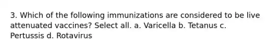 3. Which of the following immunizations are considered to be live attenuated vaccines? Select all. a. Varicella b. Tetanus c. Pertussis d. Rotavirus