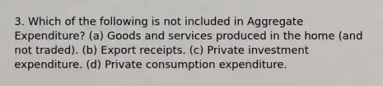 3. Which of the following is not included in Aggregate Expenditure? (a) Goods and services produced in the home (and not traded). (b) Export receipts. (c) Private investment expenditure. (d) Private consumption expenditure.