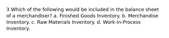 3 Which of the following would be included in the balance sheet of a merchandiser? a. Finished Goods Inventory. b. Merchandise Inventory. c. Raw Materials Inventory. d. Work-in-Process Inventory.