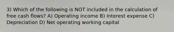 3) Which of the following is NOT included in the calculation of free cash flows? A) Operating income B) Interest expense C) Depreciation D) Net operating working capital