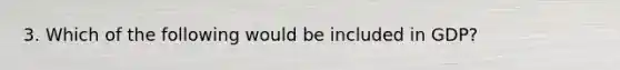 3. Which of the following would be included in GDP?