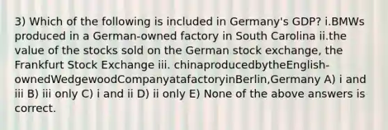 3) Which of the following is included in Germany's GDP? i.BMWs produced in a German-owned factory in South Carolina ii.the value of the stocks sold on the German stock exchange, the Frankfurt Stock Exchange iii. chinaproducedbytheEnglish-ownedWedgewoodCompanyatafactoryinBerlin,Germany A) i and iii B) iii only C) i and ii D) ii only E) None of the above answers is correct.