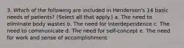 3. Which of the following are included in Henderson's 14 basic needs of patients? (Select all that apply.) a. The need to eliminate body wastes b. The need for interdependence c. The need to communicate d. The need for self-concept e. The need for work and sense of accomplishment