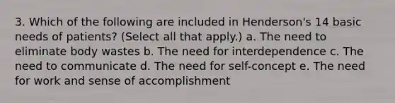 3. Which of the following are included in Henderson's 14 basic needs of patients? (Select all that apply.) a. The need to eliminate body wastes b. The need for interdependence c. The need to communicate d. The need for self-concept e. The need for work and sense of accomplishment