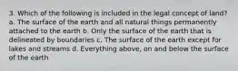 3. Which of the following is included in the legal concept of land? a. The surface of the earth and all natural things permanently attached to the earth b. Only the surface of the earth that is delineated by boundaries c. The surface of the earth except for lakes and streams d. Everything above, on and below the surface of the earth