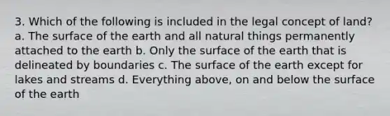 3. Which of the following is included in the legal concept of land? a. The surface of the earth and all natural things permanently attached to the earth b. Only the surface of the earth that is delineated by boundaries c. The surface of the earth except for lakes and streams d. Everything above, on and below the surface of the earth