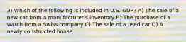 3) Which of the following is included in U.S. GDP? A) The sale of a new car from a manufacturer's inventory B) The purchase of a watch from a Swiss company C) The sale of a used car D) A newly constructed house