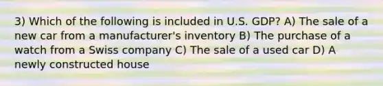 3) Which of the following is included in U.S. GDP? A) The sale of a new car from a manufacturer's inventory B) The purchase of a watch from a Swiss company C) The sale of a used car D) A newly constructed house