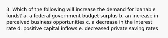 3. Which of the following will increase the demand for loanable funds? a. a federal government budget surplus b. an increase in perceived business opportunities c. a decrease in the interest rate d. positive capital inflows e. decreased private saving rates