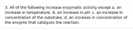 3. All of the following increase enzymatic activity except a. an increase in temperature. b. an increase in pH. c. an increase in concentration of the substrate. d. an increase in concentration of the enzyme that catalyzes the reaction.