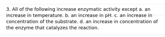 3. All of the following increase enzymatic activity except a. an increase in temperature. b. an increase in pH. c. an increase in concentration of the substrate. d. an increase in concentration of the enzyme that catalyzes the reaction.