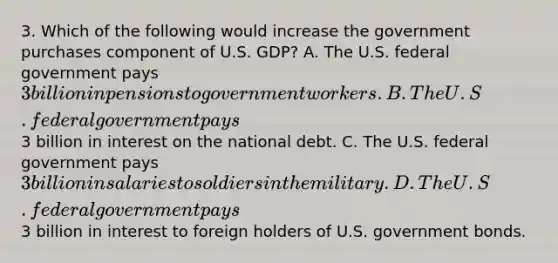 3. Which of the following would increase the government purchases component of U.S. GDP? A. The U.S. federal government pays 3 billion in pensions to government workers. B. The U.S. federal government pays3 billion in interest on the national debt. C. The U.S. federal government pays 3 billion in salaries to soldiers in the military. D. The U.S. federal government pays3 billion in interest to foreign holders of U.S. government bonds.