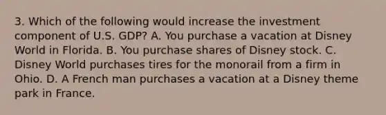 3. Which of the following would increase the investment component of U.S. GDP? A. You purchase a vacation at Disney World in Florida. B. You purchase shares of Disney stock. C. Disney World purchases tires for the monorail from a firm in Ohio. D. A French man purchases a vacation at a Disney theme park in France.