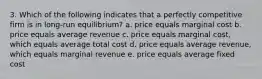 3. Which of the following indicates that a perfectly competitive firm is in long-run equilibrium? a. price equals marginal cost b. price equals average revenue c. price equals marginal cost, which equals average total cost d. price equals average revenue, which equals marginal revenue e. price equals average fixed cost