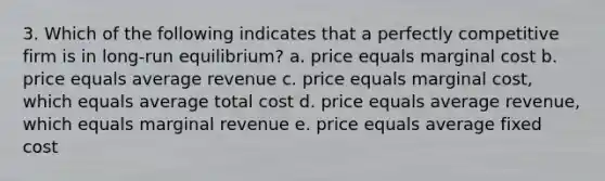 3. Which of the following indicates that a perfectly competitive firm is in long-run equilibrium? a. price equals marginal cost b. price equals average revenue c. price equals marginal cost, which equals average total cost d. price equals average revenue, which equals marginal revenue e. price equals average fixed cost