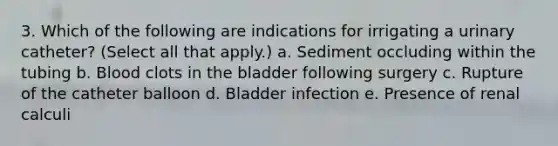 3. Which of the following are indications for irrigating a urinary catheter? (Select all that apply.) a. Sediment occluding within the tubing b. Blood clots in the bladder following surgery c. Rupture of the catheter balloon d. Bladder infection e. Presence of renal calculi