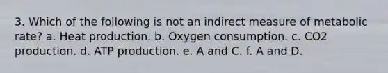 3. Which of the following is not an indirect measure of metabolic rate? a. Heat production. b. Oxygen consumption. c. CO2 production. d. ATP production. e. A and C. f. A and D.