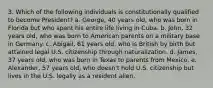 3. Which of the following individuals is constitutionally qualified to become President? a. George, 40 years old, who was born in Florida but who spent his entire life living in Cuba. b. John, 32 years old, who was born to American parents on a military base in Germany. c. Abigail, 61 years old, who is British by birth but attained legal U.S. citizenship through naturalization. d. James, 37 years old, who was born in Texas to parents from Mexico. e. Alexander, 57 years old, who doesn't hold U.S. citizenship but lives in the U.S. legally as a resident alien.