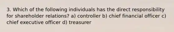 3. Which of the following individuals has the direct responsibility for shareholder relations? a) controller b) chief financial officer c) chief executive officer d) treasurer