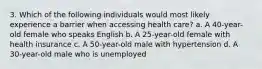 3. Which of the following individuals would most likely experience a barrier when accessing health care? a. A 40-year-old female who speaks English b. A 25-year-old female with health insurance c. A 50-year-old male with hypertension d. A 30-year-old male who is unemployed