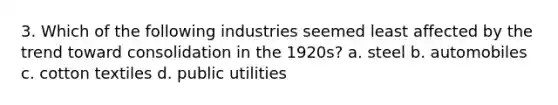 3. Which of the following industries seemed least affected by the trend toward consolidation in the 1920s? a. steel b. automobiles c. cotton textiles d. public utilities