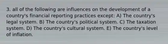 3. all of the following are influences on the development of a country's financial reporting practices except: A) The country's legal system. B) The country's political system. C) The taxation system. D) The country's cultural system. E) The country's level of inflation.