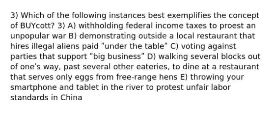 3) Which of the following instances best exemplifies the concept of BUYcott? 3) A) withholding federal income taxes to proest an unpopular war B) demonstrating outside a local restaurant that hires illegal aliens paid ʺunder the tableʺ C) voting against parties that support ʺbig businessʺ D) walking several blocks out of oneʹs way, past several other eateries, to dine at a restaurant that serves only eggs from free-range hens E) throwing your smartphone and tablet in the river to protest unfair labor standards in China