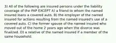 3) All of the following are insured persons under the liability coverage of the PAP EXCEPT A) a friend to whom the named insured loans a covered auto. B) the employer of the named insured for actions resulting from the named insured's use of a covered auto. C) the former spouse of the named insured who moved out of the home 2 years ago when the divorce was finalized. D) a relative of the named insured if a member of the same household.