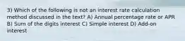 3) Which of the following is not an interest rate calculation method discussed in the text? A) Annual percentage rate or APR B) Sum of the digits interest C) Simple interest D) Add-on interest