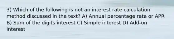 3) Which of the following is not an interest rate calculation method discussed in the text? A) Annual percentage rate or APR B) Sum of the digits interest C) Simple interest D) Add-on interest