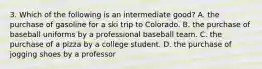 3. Which of the following is an intermediate good? A. the purchase of gasoline for a ski trip to Colorado. B. the purchase of baseball uniforms by a professional baseball team. C. the purchase of a pizza by a college student. D. the purchase of jogging shoes by a professor