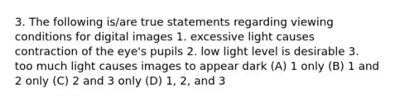 3. The following is/are true statements regarding viewing conditions for digital images 1. excessive light causes contraction of the eye's pupils 2. low light level is desirable 3. too much light causes images to appear dark (A) 1 only (B) 1 and 2 only (C) 2 and 3 only (D) 1, 2, and 3