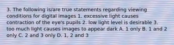 3. The following is/are true statements regarding viewing conditions for digital images 1. excessive light causes contraction of the eye's pupils 2. low light level is desirable 3. too much light causes images to appear dark A. 1 only B. 1 and 2 only C. 2 and 3 only D. 1, 2 and 3