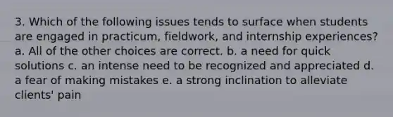 3. Which of the following issues tends to surface when students are engaged in practicum, fieldwork, and internship experiences? a. All of the other choices are correct. b. a need for quick solutions c. an intense need to be recognized and appreciated d. a fear of making mistakes e. a strong inclination to alleviate clients' pain