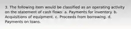 3. The following item would be classified as an operating activity on the statement of cash flows: a. Payments for inventory. b. Acquisitions of equipment. c. Proceeds from borrowing. d. Payments on loans.