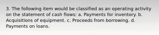 3. The following item would be classified as an operating activity on the statement of cash flows: a. Payments for inventory. b. Acquisitions of equipment. c. Proceeds from borrowing. d. Payments on loans.