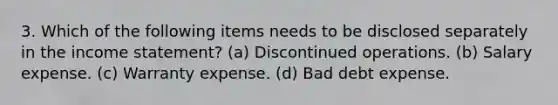 3. Which of the following items needs to be disclosed separately in the income statement? (a) Discontinued operations. (b) Salary expense. (c) Warranty expense. (d) Bad debt expense.