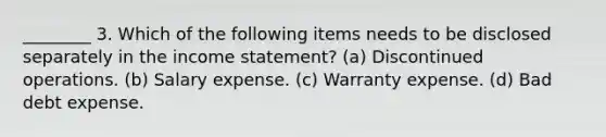 ________ 3. Which of the following items needs to be disclosed separately in the income statement? (a) Discontinued operations. (b) Salary expense. (c) Warranty expense. (d) Bad debt expense.