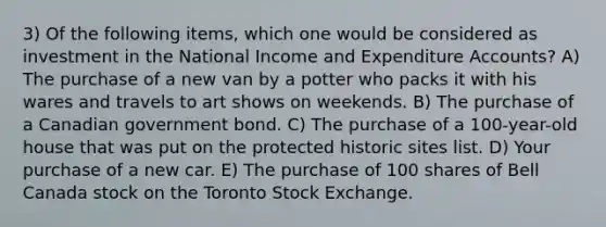 3) Of the following items, which one would be considered as investment in the National Income and Expenditure Accounts? A) The purchase of a new van by a potter who packs it with his wares and travels to art shows on weekends. B) The purchase of a Canadian government bond. C) The purchase of a 100-year-old house that was put on the protected historic sites list. D) Your purchase of a new car. E) The purchase of 100 shares of Bell Canada stock on the Toronto Stock Exchange.