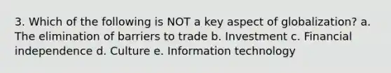 3. Which of the following is NOT a key aspect of globalization? a. The elimination of barriers to trade b. Investment c. Financial independence d. Culture e. Information technology