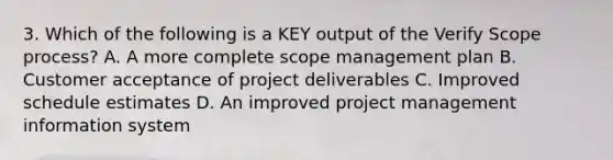 3. Which of the following is a KEY output of the Verify Scope process? A. A more complete scope management plan B. Customer acceptance of project deliverables C. Improved schedule estimates D. An improved project management information system