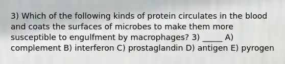 3) Which of the following kinds of protein circulates in the blood and coats the surfaces of microbes to make them more susceptible to engulfment by macrophages? 3) _____ A) complement B) interferon C) prostaglandin D) antigen E) pyrogen