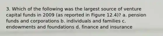 3. Which of the following was the largest source of venture capital funds in 2009 (as reported in Figure 12.4)? a. pension funds and corporations b. individuals and families c. endowments and foundations d. finance and insurance